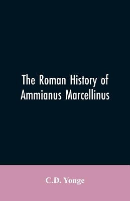 The Roman History of Ammianus Marcellinus, During the Reign of the Emperors Constantius, Julian, Jovianus, Valentinian, and Valens by Yonge, C. D.