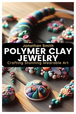 Polymer Clay Jewelry: Crafting Stunning Wearable Art by Smith, Jonathan