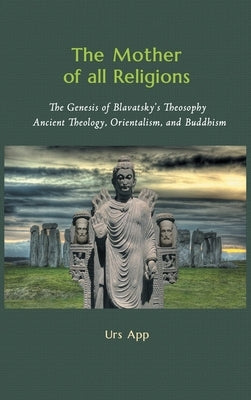 The Mother of All Religions: The Genesis of Blavatsky's Theosophy: Ancient Theology, Orientalism, and Buddhism by App, Urs