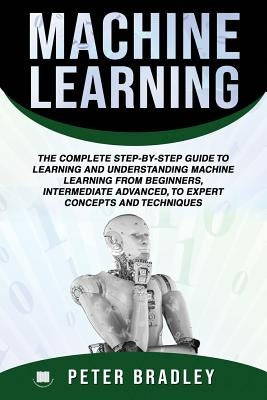 Machine Learning: The Complete Step-By-Step Guide To Learning and Understanding Machine Learning From Beginners, Intermediate Advanced, by Bradley, Peter