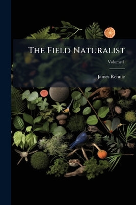 The Field Naturalist: A Review of Animals, Plants, Minerals, the Structure of the Earth, and Appearances of the sky - 2; Volume 1 by Rennie, James