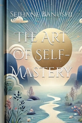The Art of Self-Mastery: A Guide to Personal Growth, Emotional Resilience, and Living with Purpose by Banushi, Sejhane