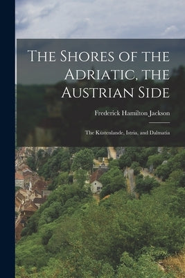 The Shores of the Adriatic, the Austrian Side: The Küstenlande, Istria, and Dalmatia by Jackson, Frederick Hamilton