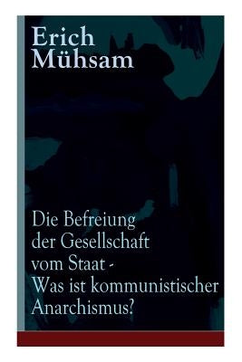 Die Befreiung der Gesellschaft vom Staat - Was ist kommunistischer Anarchismus?: Mühsams letzte Veröffentlichung vor seiner Ermordung by Mühsam, Erich
