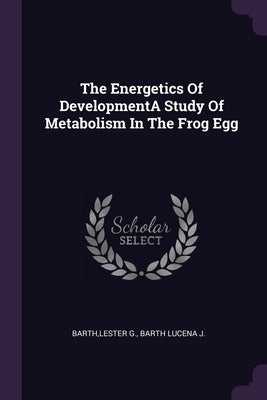 The Energetics Of DevelopmentA Study Of Metabolism In The Frog Egg by Barth, Lester G.