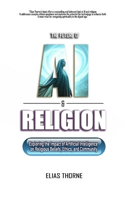 The Future of A.I. and Religion: Exploring the Impact of Artificial Intelligence on Religious Beliefs, Ethics, and Community: AI, Religion, Artificial by Thorne, Elias