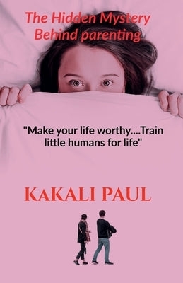 The Hidden Mystery Behind Parenting: "Make your Life Worthy.....train little humans for life" by Paul, Kakali