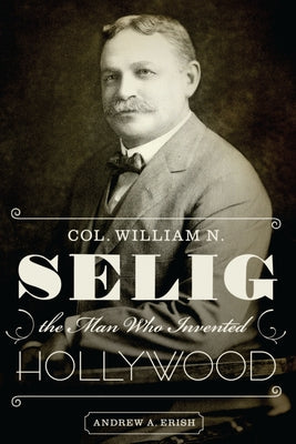 Col. William N. Selig, the Man Who Invented Hollywood by Erish, Andrew a.