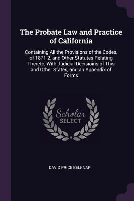 The Probate Law and Practice of California: Containing All the Provisions of the Codes, of 1871-2, and Other Statutes Relating Thereto, With Judicial by Belknap, David Price