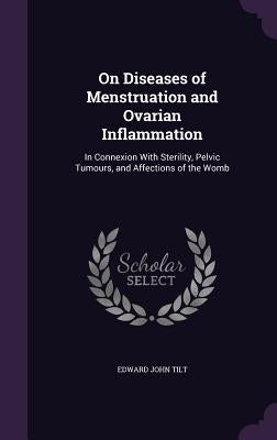 On Diseases of Menstruation and Ovarian Inflammation: In Connexion With Sterility, Pelvic Tumours, and Affections of the Womb by Tilt, Edward John