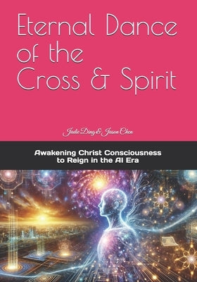 Eternal Dance of the Cross & Spirit: Awakening Christ Consciousness to Reign in the AI New Era by Chen, Jason