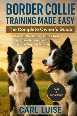 Border Collie Training Made Easy: The Complete Owner's Guide: Master Obedience, Agility And Everyday Behavior with Step-by-Step Techniques by Luise, Carl