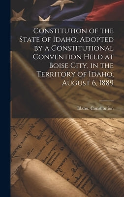 Constitution of the State of Idaho, Adopted by a Constitutional Convention Held at Boise City, in the Territory of Idaho, August 6, 1889 by Constitution, Idaho