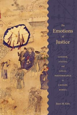 The Emotions of Justice: Gender, Status, and Legal Performance in Choson Korea by Kim, Jisoo M.