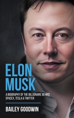 Elon Musk: A Biography of the Billionaire Behind SpaceX, Tesla & Twitter by Goodwin, Bailey