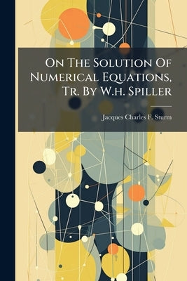 On The Solution Of Numerical Equations, Tr. By W.h. Spiller by Jacques Charles F. Sturm