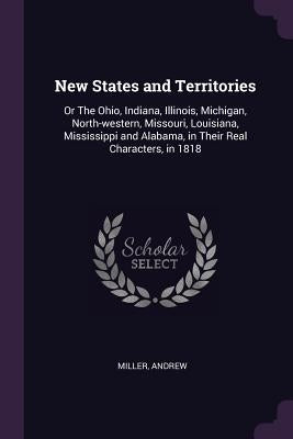 New States and Territories: Or The Ohio, Indiana, Illinois, Michigan, North-western, Missouri, Louisiana, Mississippi and Alabama, in Their Real C by Miller, Andrew