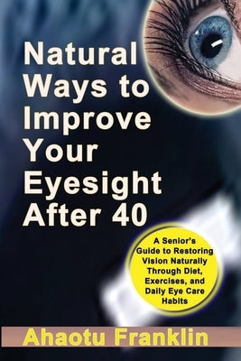 Natural Ways to Improve Your Eyesight After 40: A Senior's Guide to Restoring Vision Naturally Through Diet, Exercises, and Daily Eye Care Habits by Franklin, Ahaotu