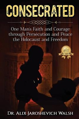 Consecrated: One Man's Faith and Courage through Persecution and Peace, the Holocaust, and Freedom by Walsh, Alix J.