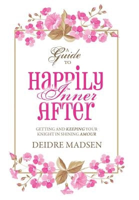 Happily Inner After: A Guide to Getting and Keeping Your Knight in Shining Amour by Madsen, Deidre