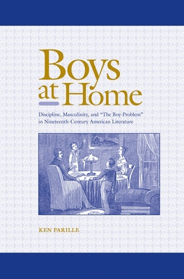 Boys at Home: Discipline, Masculinity, and "The Boy-Problem" in Nineteenth-Century American Literature by Parille, Ken