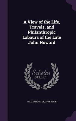 A View of the Life, Travels, and Philanthropic Labours of the Late John Howard by Hayley, William