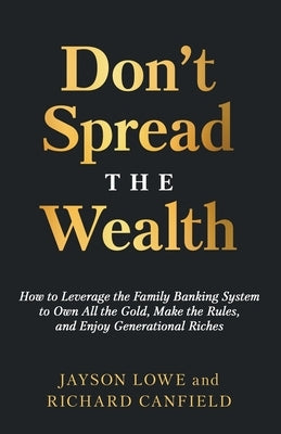 Don't Spread the Wealth: How to Leverage the Family Banking System to Own All the Gold, Make the Rules, and Enjoy Generational Riches by Lowe, Jayson