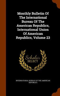 Monthly Bulletin Of The International Bureau Of The American Republics, International Union Of American Republics, Volume 23 by International Bureau of the American Rep