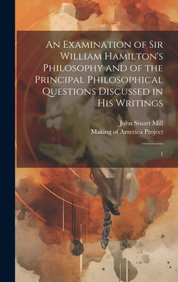 An Examination of Sir William Hamilton's Philosophy and of the Principal Philosophical Questions Discussed in his Writings: 1 by Mill, John Stuart