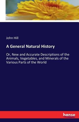 A General Natural History: Or, New and Accurate Descriptions of the Animals, Vegetables, and Minerals of the Various Parts of the World by Hill, John