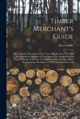 Timber Merchant's Guide: Also, A Table, Whereby, At One View, May Be Seen The Solid And Superficial Measure Of Any Square Or Unequal Hewed Logs by Guillet, Peter