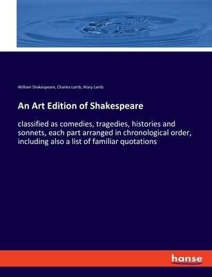 An Art Edition of Shakespeare: classified as comedies, tragedies, histories and sonnets, each part arranged in chronological order, including also a l by Shakespeare, William