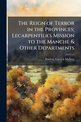 The Reign of Terror in the Provinces; Lecarpentier's Mission to the Manche & Other Departments by Borden, Garrick Mallory D. 1912