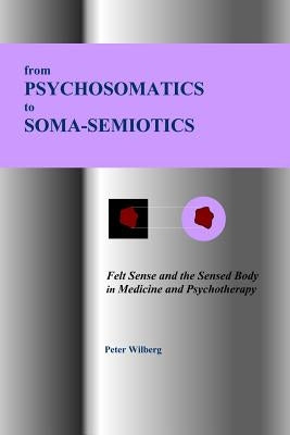 From Psychosomatics to Soma-Semiotics: Felt Sense and the Sensed Body in Medicine and Psychotherapy by Wilberg, Peter