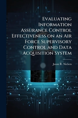 Evaluating Information Assurance Control Effectiveness on an Air Force Supervisory Control and Data Acquisition System by Nielsen, Jason R.