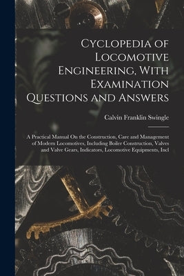 Cyclopedia of Locomotive Engineering, With Examination Questions and Answers: A Practical Manual On the Construction, Care and Management of Modern Lo by Swingle, Calvin Franklin