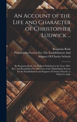 An Account of the Life and Character of Christopher Ludwick ...: By Benjamin Rush, M. D. First Published in the Year 1801. Rev. and Republished by Dir by Rush, Benjamin