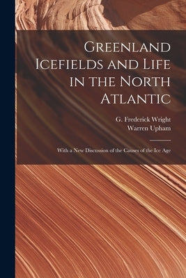 Greenland Icefields and Life in the North Atlantic [microform]: With a New Discussion of the Causes of the Ice Age by Wright, G. Frederick (George Frederic