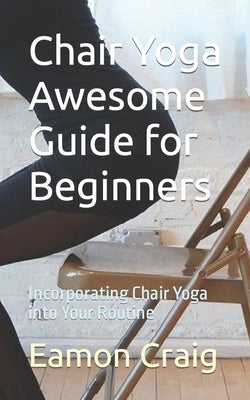 Chair Yoga Awesome Guide for Beginners: Incorporating Chair Yoga into Your Routine by Craig, Eamon