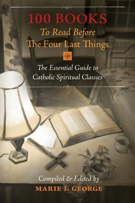 100 Books To Read Before The Four Last Things: The Essential Guide to Catholic Spiritual Classics by George, Marie I.