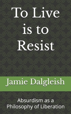 To Live is to Resist: Absurdism as a Philosophy of Liberation by Dalgleish, Jamie
