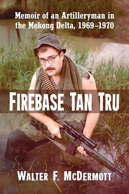 Firebase Tan Tru: Memoir of an Artilleryman in the Mekong Delta, 1969-1970 by McDermott, Walter F.