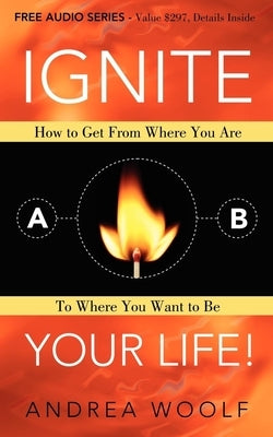 Ignite Your Life!: How to Get from Where You Are to Where You Want to Be by Woolf, Andrea