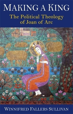 Making a King: The Political Theology of Joan of Arc by Sullivan, Winnifred Fallers