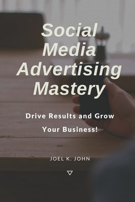 Social Media Advertising Mastery: Drive Results and Grow Your Business! by John, Joel K.