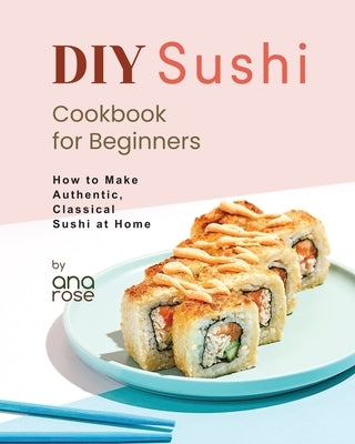 DIY Sushi Cookbook for Beginners: How to Make Authentic, Classical Sushi at Home by Rose, Ana