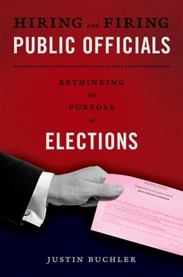 Hiring and Firing Public Officials: Rethinking the Purpose of Elections by Buchler, Justin