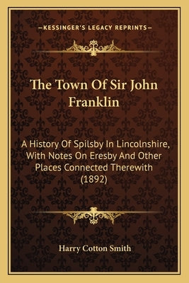 The Town Of Sir John Franklin: A History Of Spilsby In Lincolnshire, With Notes On Eresby And Other Places Connected Therewith (1892) by Smith, Harry Cotton