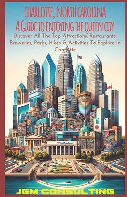 Charlotte, North Carolina: A Guide To Enjoying The Queen City: Discover All The Top Attractions, Restaurants, Breweries, Parks, Hikes & Activities To by Consulting LLC, Jgm