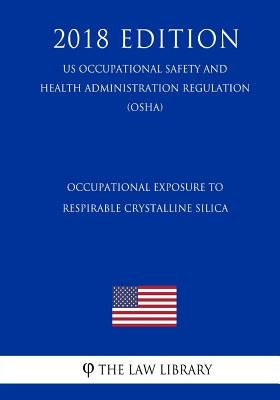 Occupational Exposure to Respirable Crystalline Silica (US Occupational Safety and Health Administration Regulation) (OSHA) (2018 Edition) by The Law Library